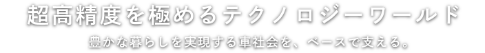 超高精度を極めるテクノロジーワールド 豊かな暮らしを実現する車社会を、ベースで支える。