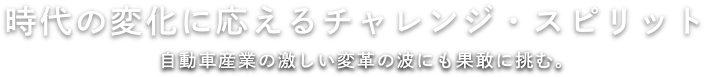 時代の変化に応えるチャレンジ・スピリット 自動車産業の激しい変革の波にも果敢に挑む。