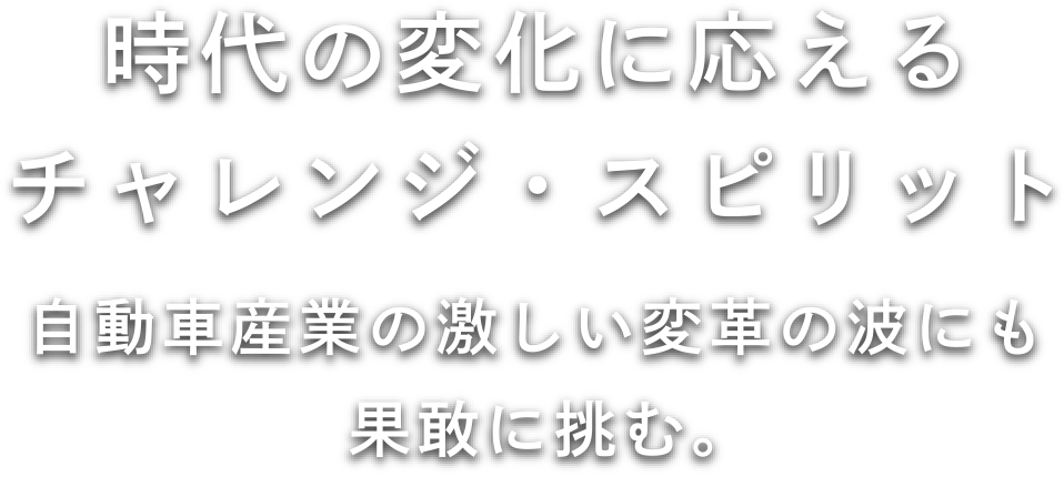時代の変化に応えるチャレンジ・スピリット 自動車産業の激しい変革の波にも果敢に挑む。